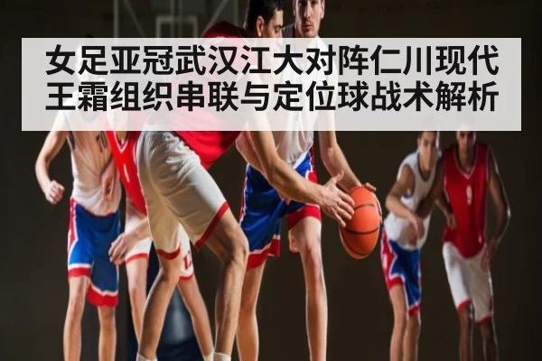 女足亚冠武汉江大对阵仁川现代王霜组织串联与定位球战术解析